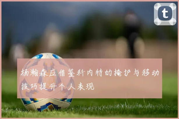 杨瀚森应借鉴科内特的掩护与移动技巧提升个人表现