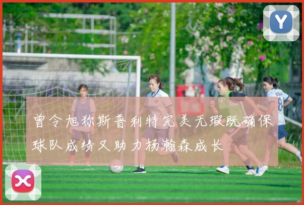 曾令旭称斯普利特完美无瑕既确保球队成绩又助力杨瀚森成长