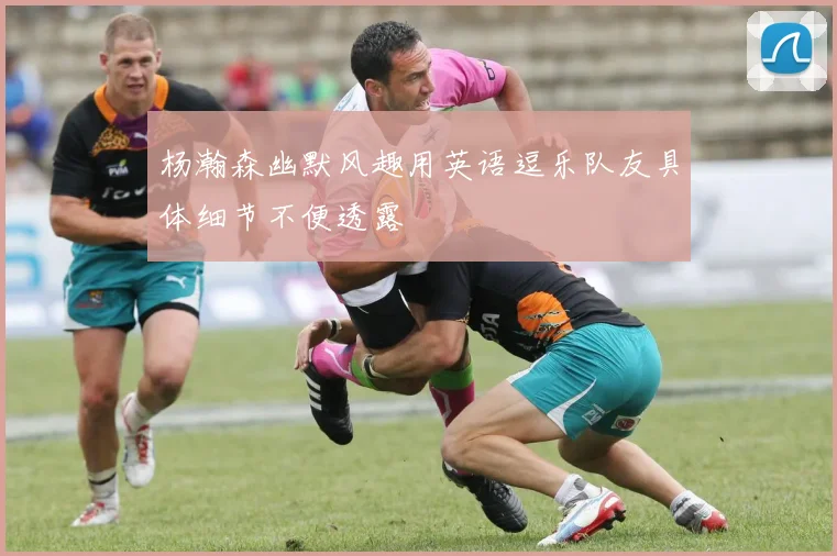 杨瀚森幽默风趣用英语逗乐队友具体细节不便透露