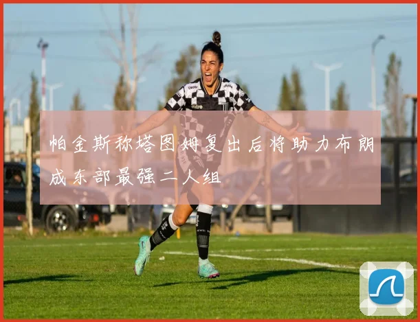 帕金斯称塔图姆复出后将助力布朗成东部最强二人组