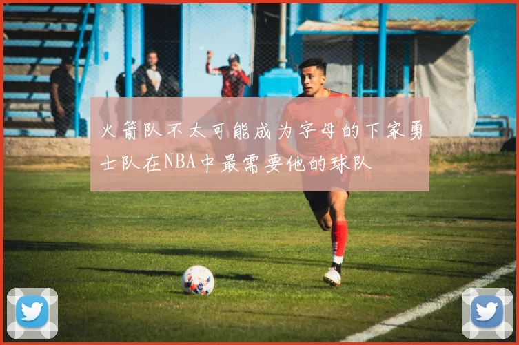 火箭队不太可能成为字母的下家勇士队在NBA中最需要他的球队