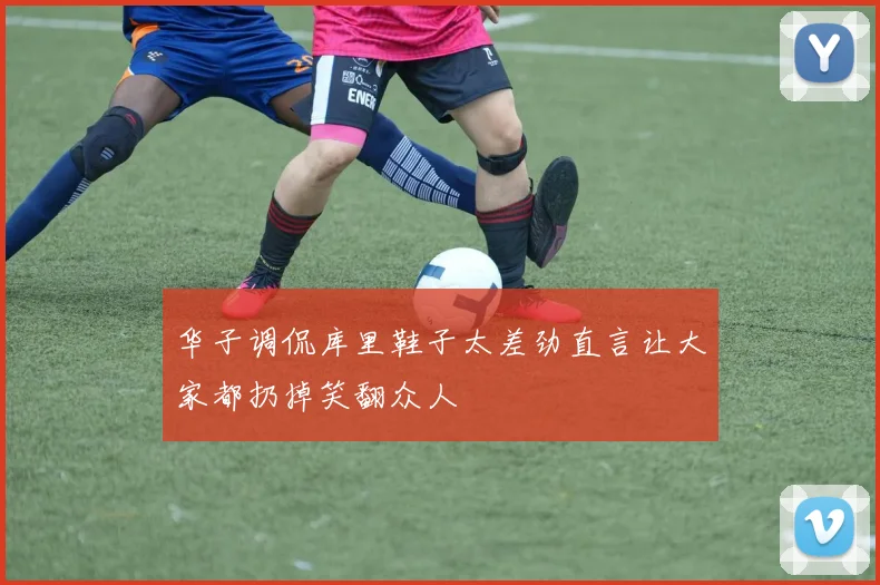 华子调侃库里鞋子太差劲直言让大家都扔掉笑翻众人