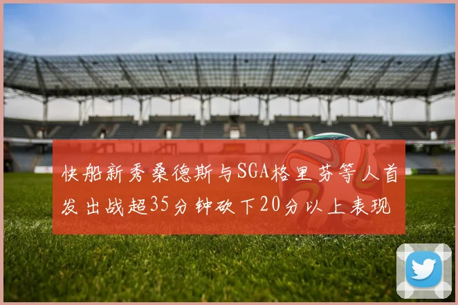 快船新秀桑德斯与SGA格里芬等人首发出战超35分钟砍下20分以上表现亮眼